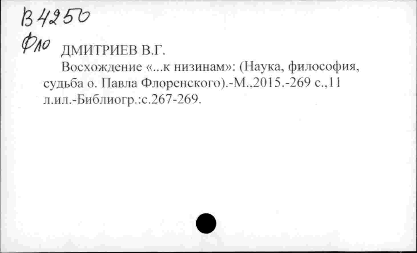 ﻿
р/о
ДМИТРИЕВ В.Г.
Восхождение «...к низинам»: (Наука, философия,
судьба о. Павла Флоренского).-М.,2015.-269 с.,11 л.ил.-Библиогр.:с.267-269.